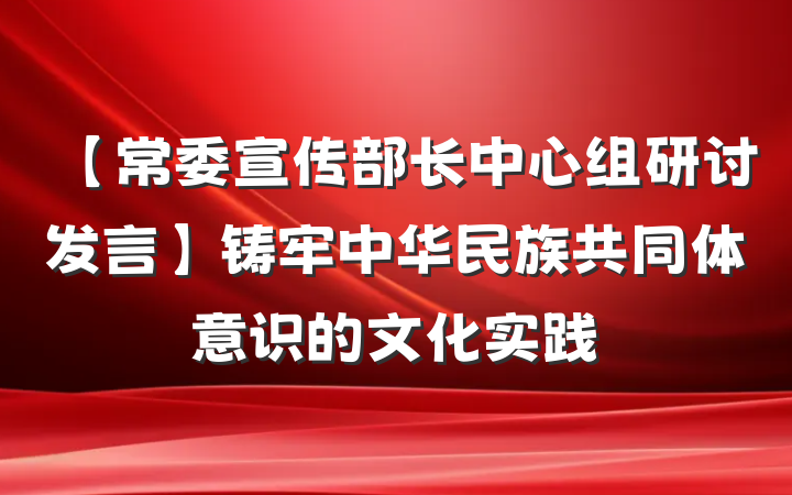 【常委宣传部长中心组研讨发言】铸牢中华民族共同体意识的文化实践