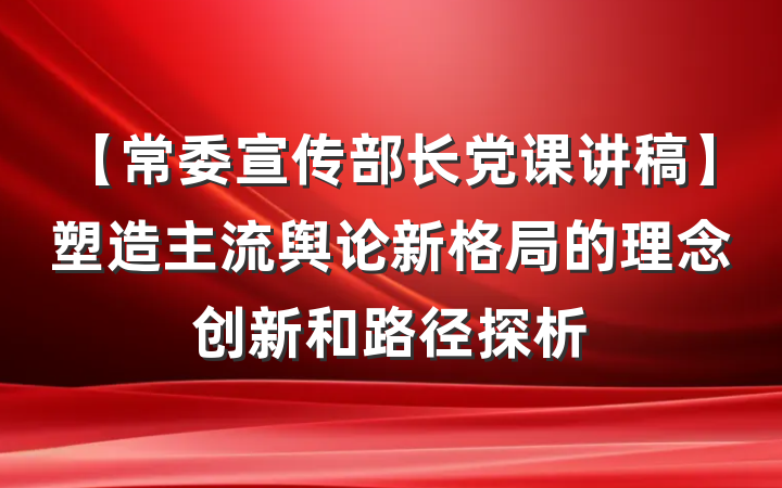 【常委宣传部长党课讲稿】塑造主流舆论新格局的理念创新和路径探析
