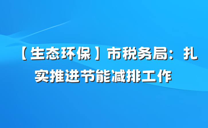【生态环保】市税务局：扎实推进节能减排工作