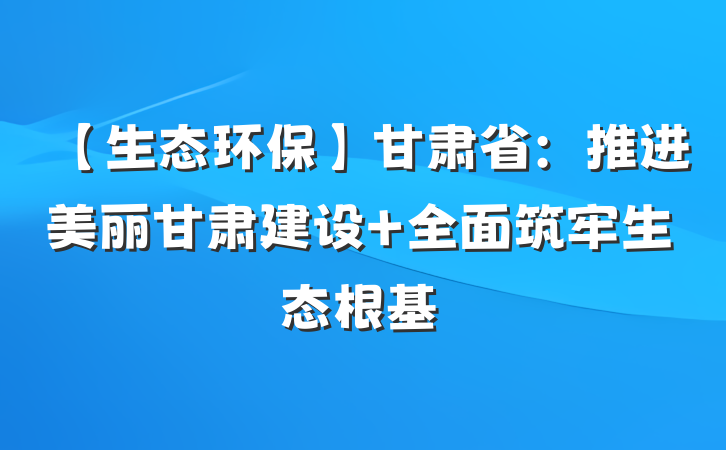 【生态环保】甘肃省：推进美丽甘肃建设 全面筑牢生态根基