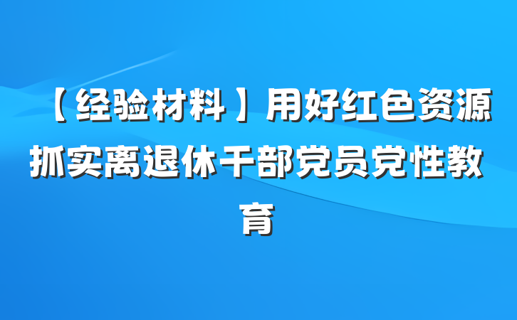 【经验材料】用好红色资源抓实离退休干部党员党性教育