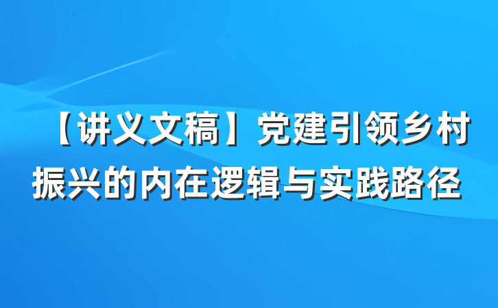 【讲义文稿】党建引领乡村振兴的内在逻辑与实践路径