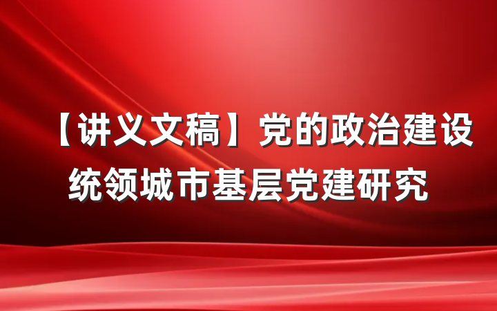 【讲义文稿】党的政治建设统领城市基层党建研究