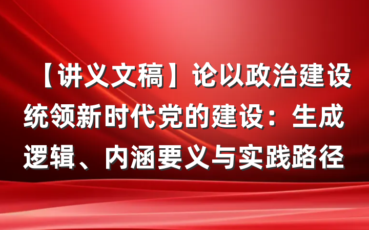 【讲义文稿】论以政治建设统领新时代党的建设：生成逻辑、内涵要义与实践路径