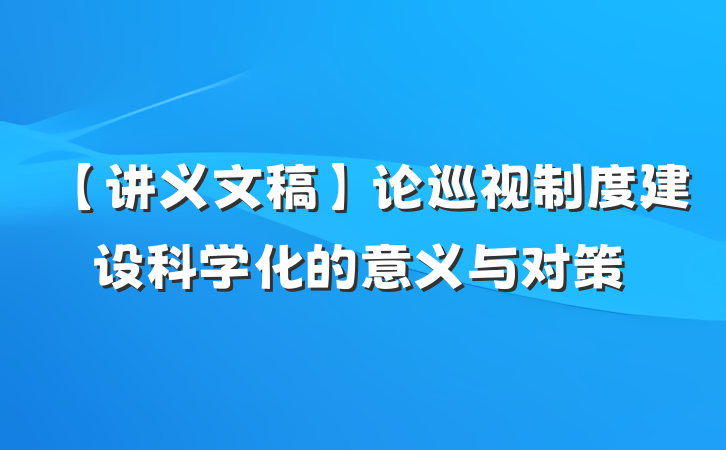 【讲义文稿】论巡视制度建设科学化的意义与对策