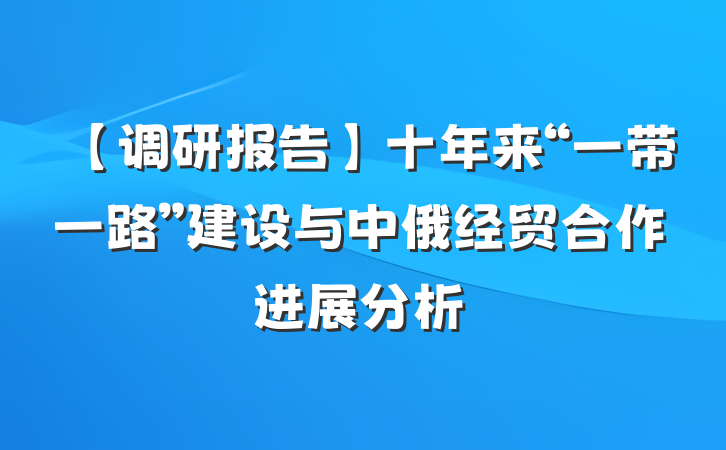 【调研报告】十年来“一带一路”建设与中俄经贸合作进展分析