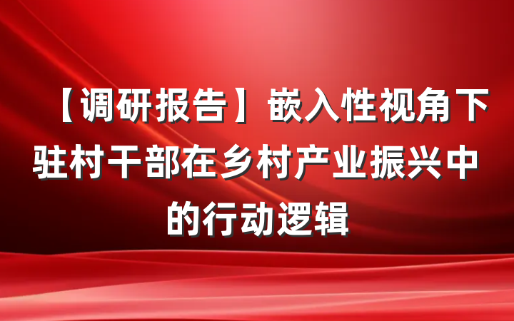 【调研报告】嵌入性视角下驻村干部在乡村产业振兴中的行动逻辑