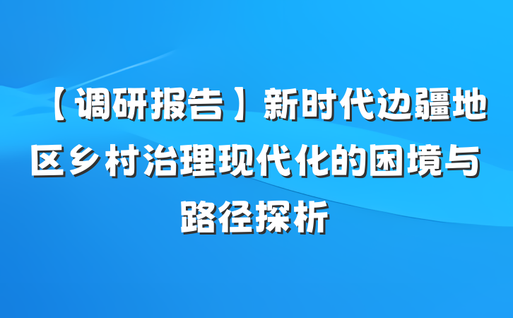 【调研报告】新时代边疆地区乡村治理现代化的困境与路径探析