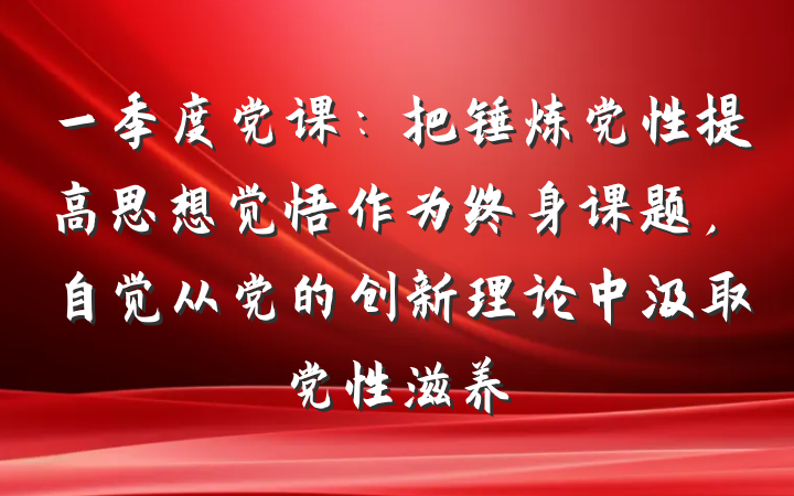 一季度党课：把锤炼党性提高思想觉悟作为终身课题，自觉从党的创新理论中汲取党性滋养