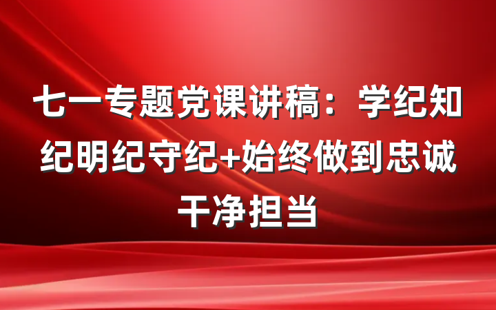 七一专题党课讲稿：学纪知纪明纪守纪 始终做到忠诚干净担当