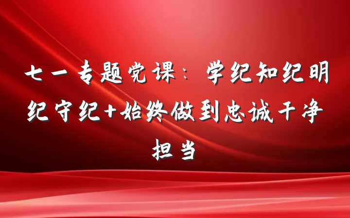七一专题党课：学纪知纪明纪守纪 始终做到忠诚干净担当