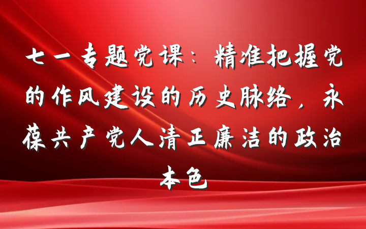 七一专题党课：精准把握党的作风建设的历史脉络，永葆共产党人清正廉洁的政治本色