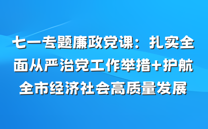七一专题廉政党课：扎实全面从严治党工作举措 护航全市经济社会高质量发展