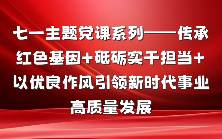 七一主题党课系列——传承红色基因 砥砺实干担当 以优良作风引领新时代事业高质量发展