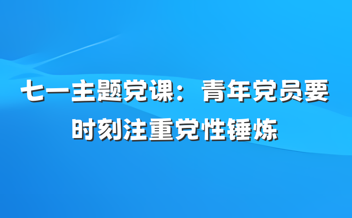 七一主题党课：青年党员要时刻注重党性锤炼