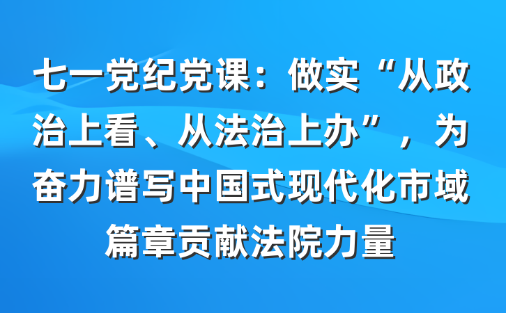 七一党纪党课：做实“从政治上看、从法治上办”，为奋力谱写中国式现代化市域篇章贡献法院力量