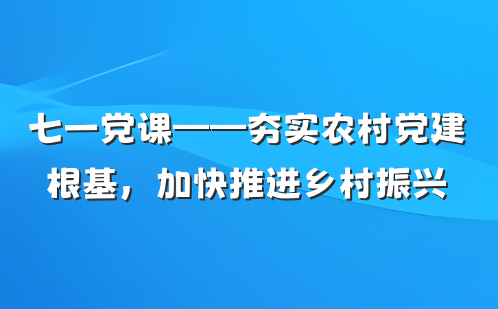 七一党课——夯实农村党建根基，加快推进乡村振兴