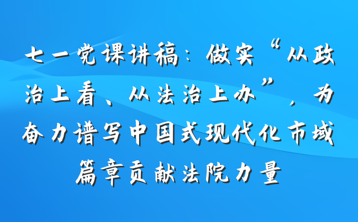 七一党课讲稿：做实“从政治上看、从法治上办”，为奋力谱写中国式现代化市域篇章贡献法院力量