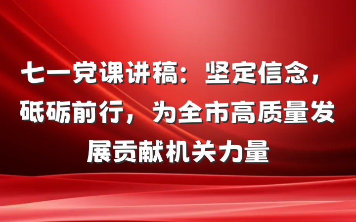 七一党课讲稿：坚定信念，砥砺前行，为全市高质量发展贡献机关力量