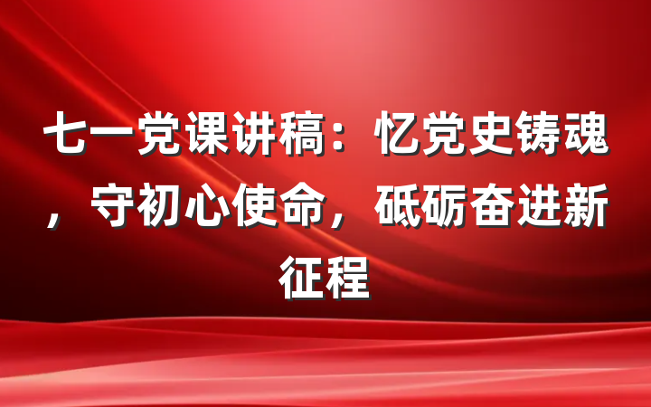 七一党课讲稿：忆党史铸魂，守初心使命，砥砺奋进新征程