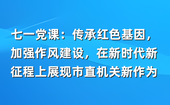 七一党课：传承红色基因，加强作风建设，在新时代新征程上展现市直机关新作为