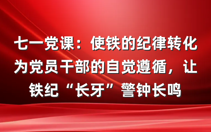 七一党课：使铁的纪律转化为党员干部的自觉遵循，让铁纪“长牙”警钟长鸣