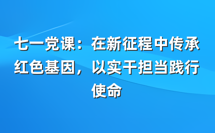 七一党课：在新征程中传承红色基因，以实干担当践行使命