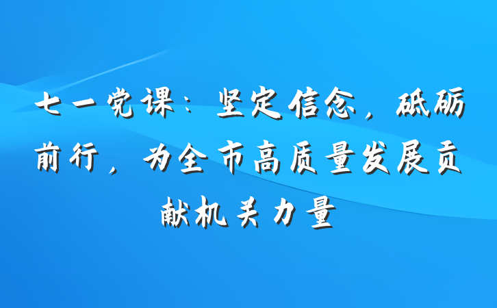 七一党课：坚定信念，砥砺前行，为全市高质量发展贡献机关力量
