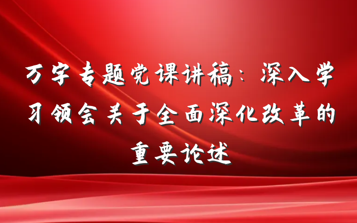 万字专题党课讲稿：深入学习领会关于全面深化改革的重要论述