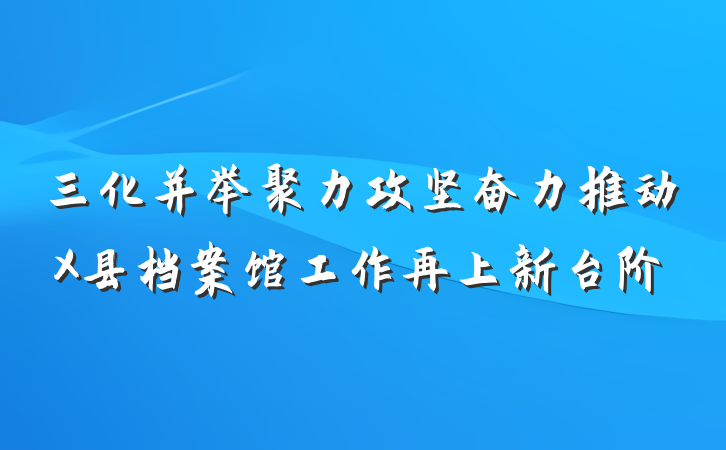 三化并举聚力攻坚奋力推动X县档案馆工作再上新台阶