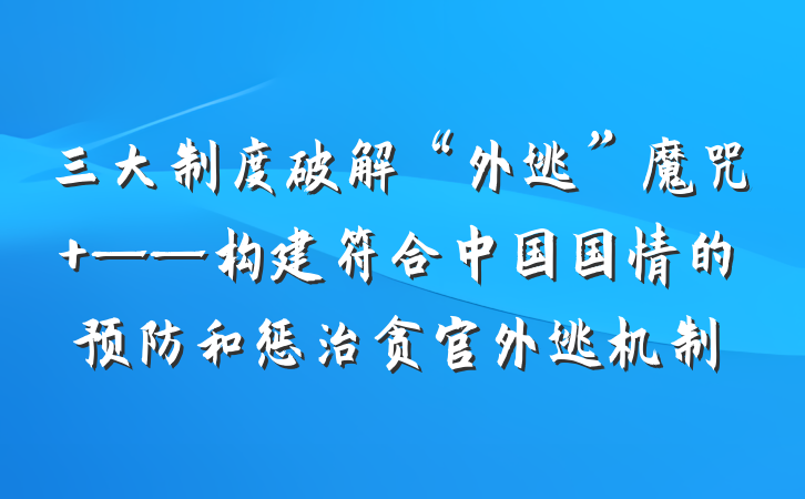 三大制度破解“外逃”魔咒 ——构建符合中国国情的预防和惩治贪官外逃机制