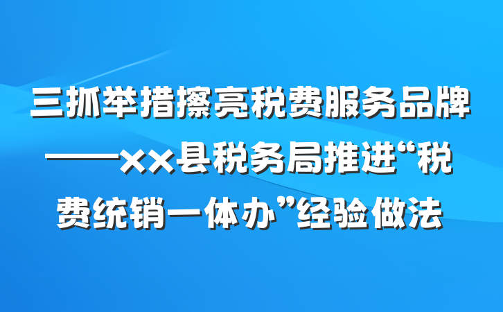三抓举措擦亮税费服务品牌——xx县税务局推进“税费统销一体办”经验做法