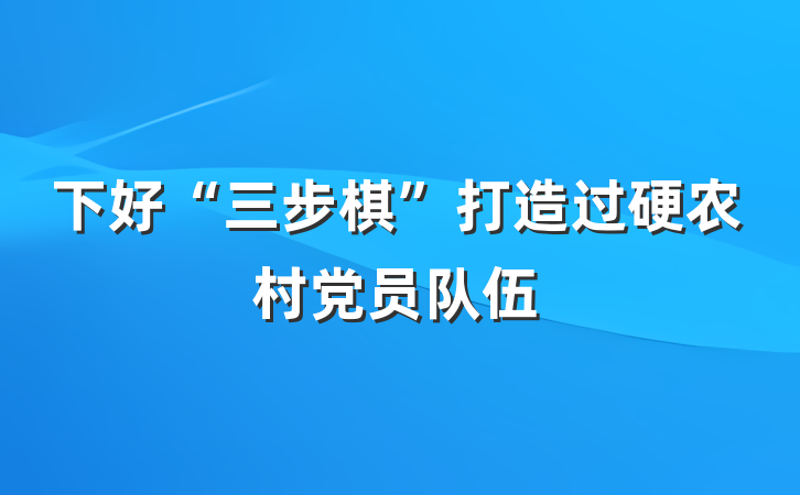 下好“三步棋”打造过硬农村党员队伍