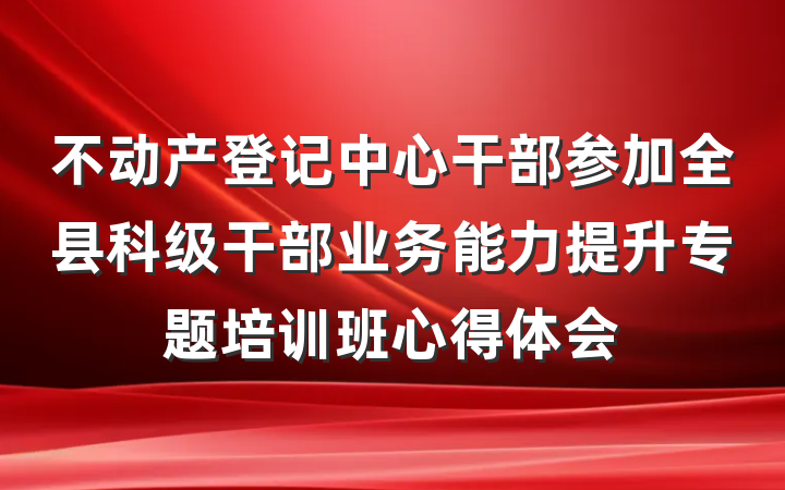 不动产登记中心干部参加全县科级干部业务能力提升专题培训班心得体会