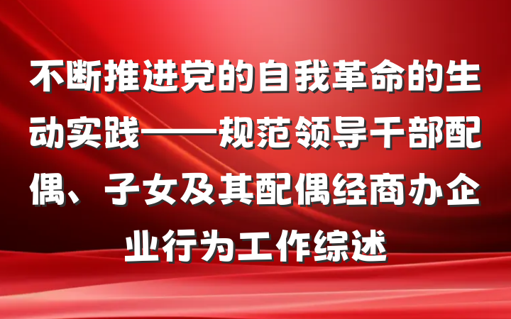 不断推进党的自我革命的生动实践——规范领导干部配偶、子女及其配偶经商办企业行为工作综述