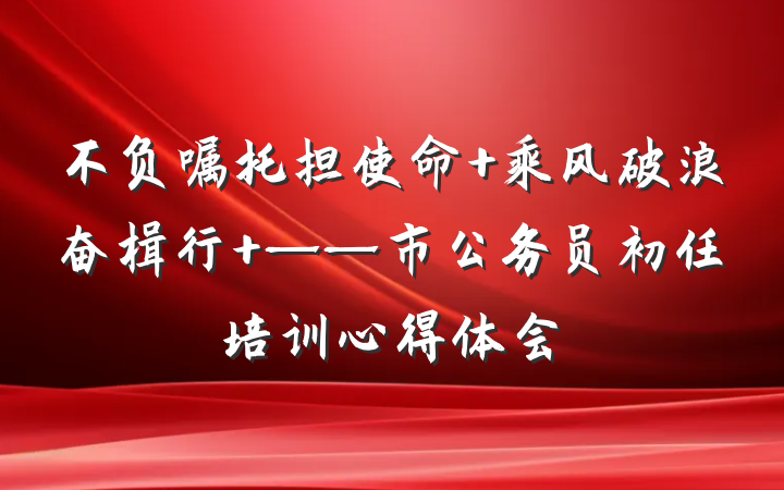 不负嘱托担使命 乘风破浪奋楫行 ——市公务员初任培训心得体会