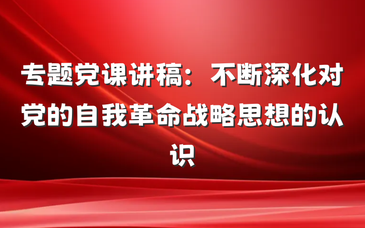 专题党课讲稿：不断深化对党的自我革命战略思想的认识