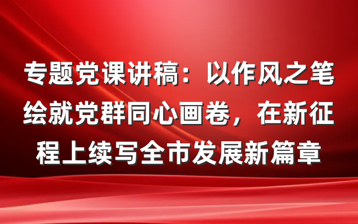 专题党课讲稿：以作风之笔绘就党群同心画卷，在新征程上续写全市发展新篇章