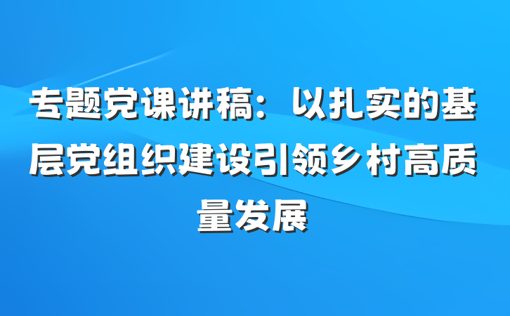 专题党课讲稿：以扎实的基层党组织建设引领乡村高质量发展