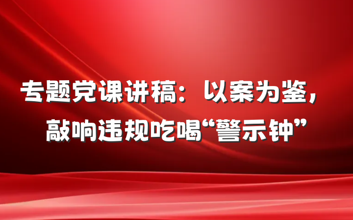 专题党课讲稿：以案为鉴，敲响违规吃喝“警示钟”