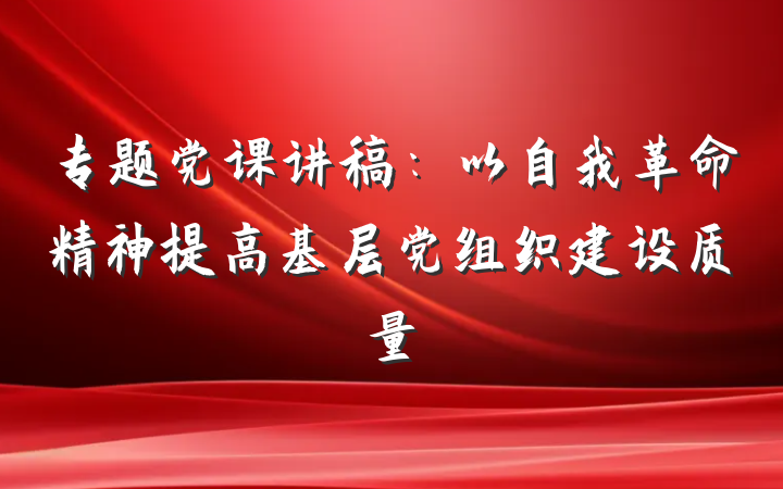 专题党课讲稿：以自我革命精神提高基层党组织建设质量