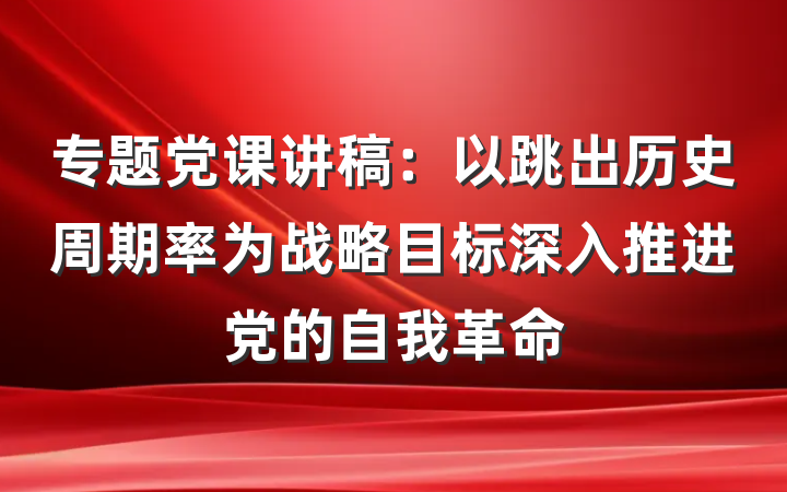 专题党课讲稿:以跳出历史周期率为战略目标深入推进党的自我革命