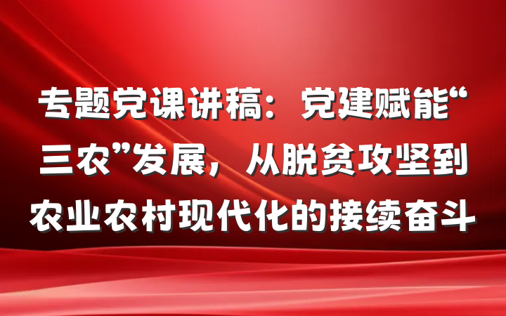 专题党课讲稿：党建赋能“三农”发展，从脱贫攻坚到农业农村现代化的接续奋斗