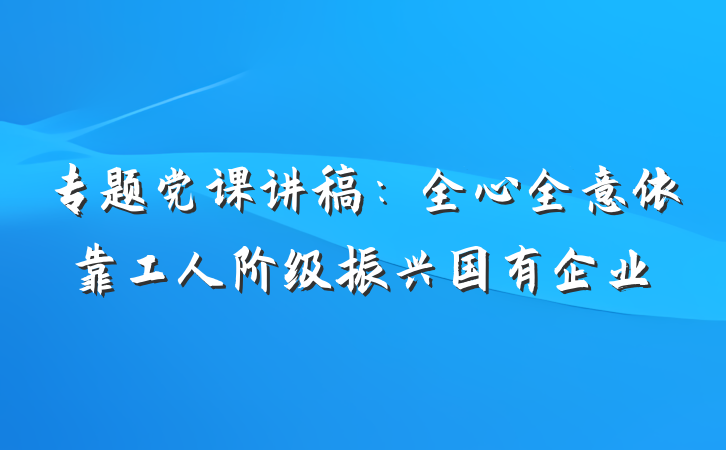 专题党课讲稿：全心全意依靠工人阶级振兴国有企业