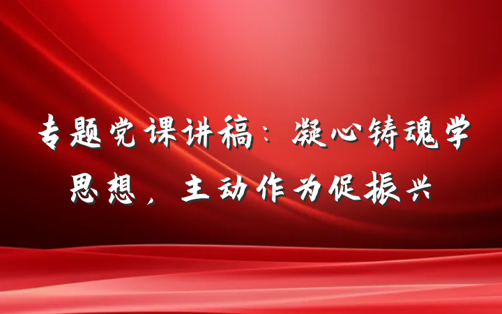 专题党课讲稿：凝心铸魂学思想，主动作为促振兴