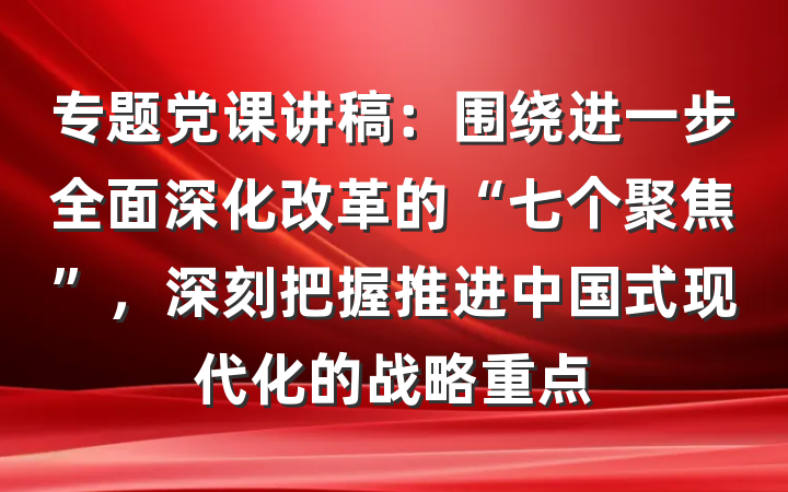 专题党课讲稿：围绕进一步全面深化改革的“七个聚焦”，深刻把握推进中国式现代化的战略重点