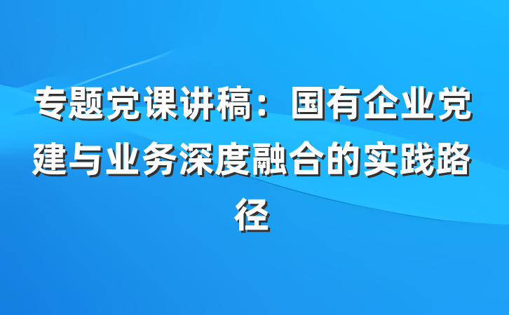 专题党课讲稿:国有企业党建与业务深度融合的实践路径