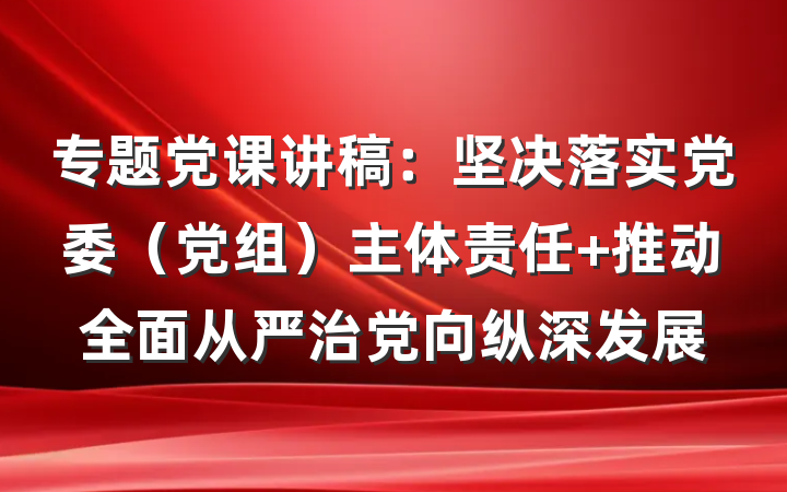 专题党课讲稿：坚决落实党委（党组）主体责任 推动全面从严治党向纵深发展