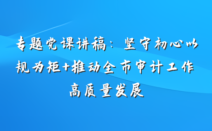 专题党课讲稿：坚守初心以规为矩 推动全市审计工作高质量发展