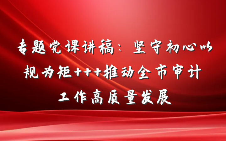 专题党课讲稿：坚守初心以规为矩   推动全市审计工作高质量发展